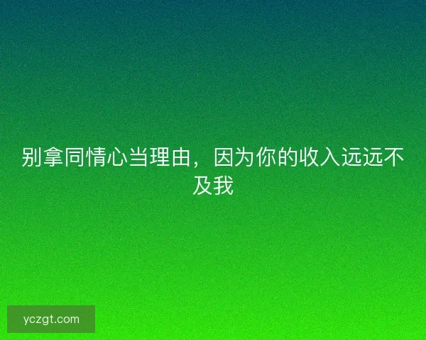 别拿同情心当理由，因为你的收入远远不及我