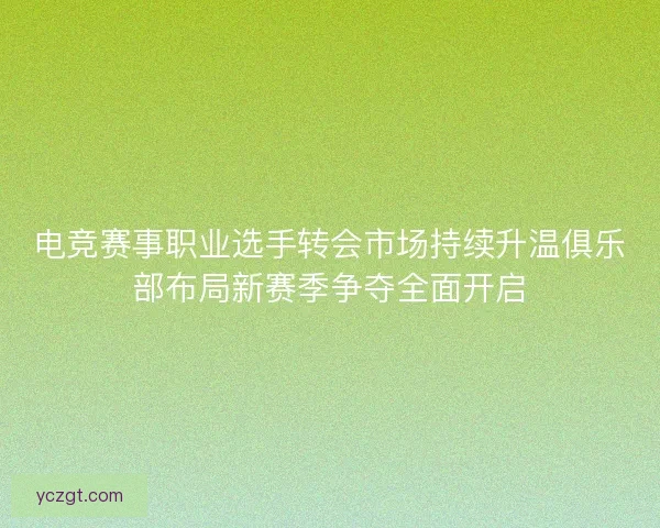 电竞赛事职业选手转会市场持续升温俱乐部布局新赛季争夺全面开启