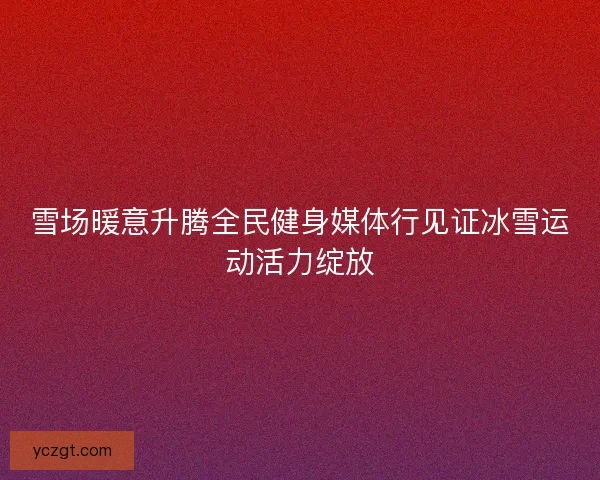 雪场暖意升腾全民健身媒体行见证冰雪运动活力绽放