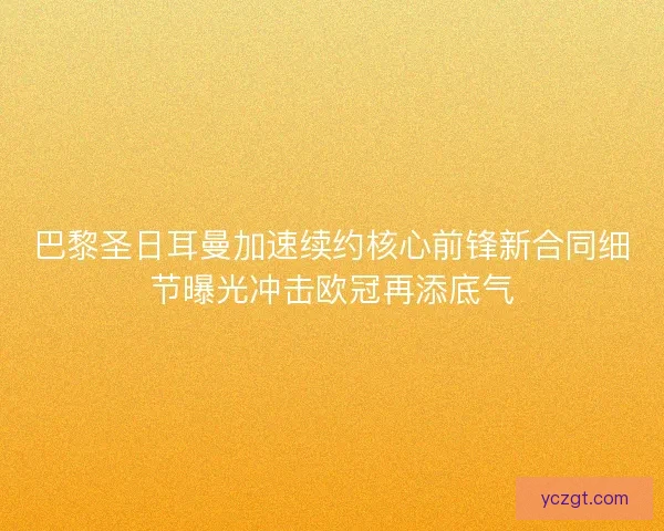 巴黎圣日耳曼加速续约核心前锋新合同细节曝光冲击欧冠再添底气